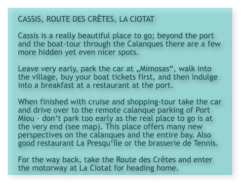 CASSIS, ROUTE DES CRÊTES, LA CIOTAT  Cassis is a really beautiful place to go; beyond the port and the boat-tour through the Calanques there are a few more hidden yet even nicer spots.   Leave very early, park the car at „Mimosas“, walk into the village, buy your boat tickets first, and then indulge into a breakfast at a restaurant at the port.   When finished with cruise and shopping-tour take the car and drive over to the remote calanque parking of Port Miou - don‘t park too early as the real place to go is at the very end (see map). This place offers many new perspectives on the calanques and the entire bay. Also good restaurant La Presqu‘île or the brasserie de Tennis.  For the way back, take the Route des Crêtes and enter the motorway at La Ciotat for heading home.