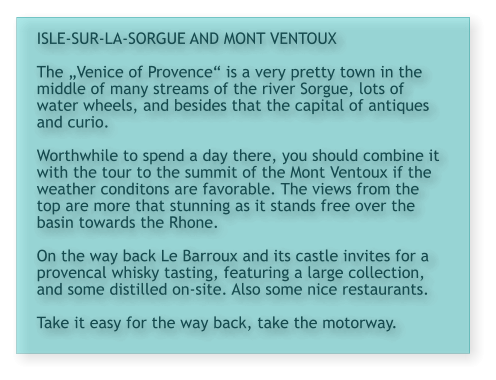 ISLE-SUR-LA-SORGUE AND MONT VENTOUX  The „Venice of Provence“ is a very pretty town in the middle of many streams of the river Sorgue, lots of water wheels, and besides that the capital of antiques and curio.   Worthwhile to spend a day there, you should combine it with the tour to the summit of the Mont Ventoux if the weather conditons are favorable. The views from the top are more that stunning as it stands free over the basin towards the Rhone.  On the way back Le Barroux and its castle invites for a provencal whisky tasting, featuring a large collection, and some distilled on-site. Also some nice restaurants.  Take it easy for the way back, take the motorway.
